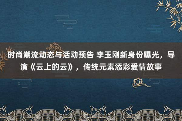 时尚潮流动态与活动预告 李玉刚新身份曝光，导演《云上的云》，传统元素添彩爱情故事