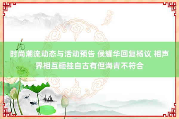 时尚潮流动态与活动预告 侯耀华回复杨议 相声界相互砸挂自古有但海青不符合