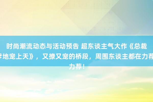 时尚潮流动态与活动预告 超东谈主气大作《总裁爹地宠上天》，又撩又宠的桥段，周围东谈主都在力荐！