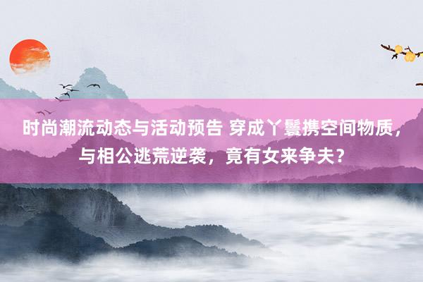 时尚潮流动态与活动预告 穿成丫鬟携空间物质，与相公逃荒逆袭，竟有女来争夫？