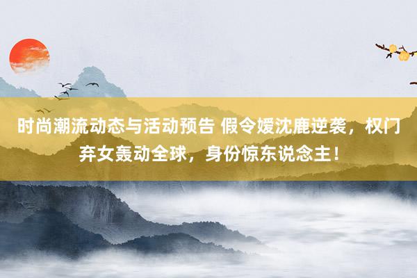 时尚潮流动态与活动预告 假令嫒沈鹿逆袭，权门弃女轰动全球，身份惊东说念主！