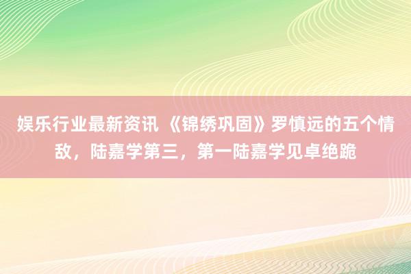 娱乐行业最新资讯 《锦绣巩固》罗慎远的五个情敌，陆嘉学第三，第一陆嘉学见卓绝跪