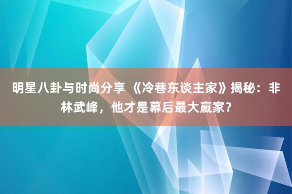 明星八卦与时尚分享 《冷巷东谈主家》揭秘：非林武峰，他才是幕后最大赢家？