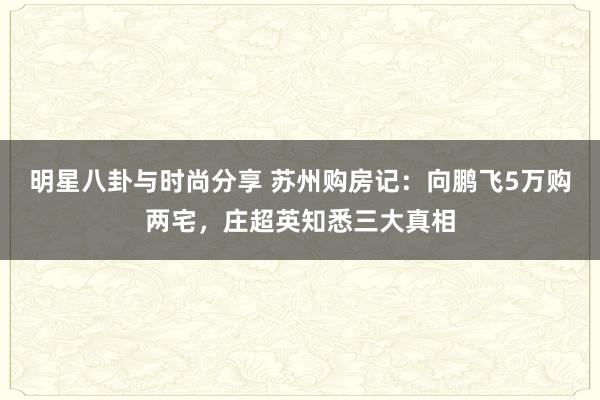 明星八卦与时尚分享 苏州购房记：向鹏飞5万购两宅，庄超英知悉三大真相