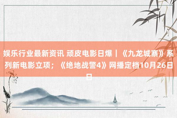 娱乐行业最新资讯 顽皮电影日爆｜《九龙城寨》系列新电影立项；《绝地战警4》网播定档10月26日