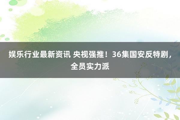 娱乐行业最新资讯 央视强推！36集国安反特剧，全员实力派