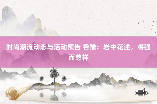 时尚潮流动态与活动预告 鲁豫：岩中花述，将强而慈祥