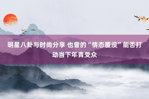 明星八卦与时尚分享 也曾的“情态覆没”能否打动当下年青受众