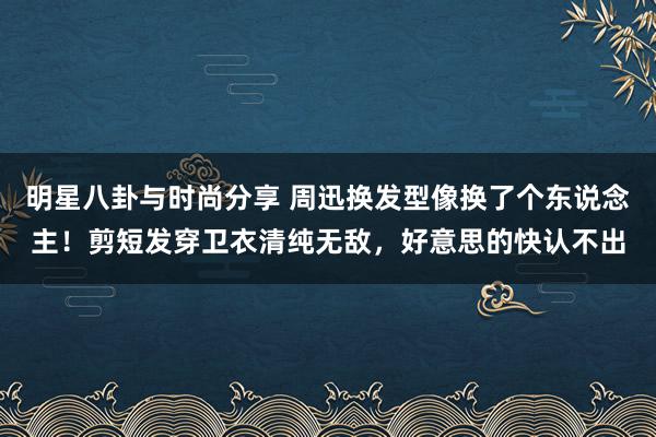 明星八卦与时尚分享 周迅换发型像换了个东说念主！剪短发穿卫衣清纯无敌，好意思的快认不出