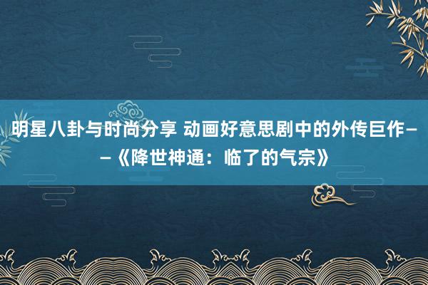 明星八卦与时尚分享 动画好意思剧中的外传巨作——《降世神通：临了的气宗》