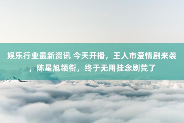 娱乐行业最新资讯 今天开播，王人市爱情剧来袭，陈星旭领衔，终于无用挂念剧荒了