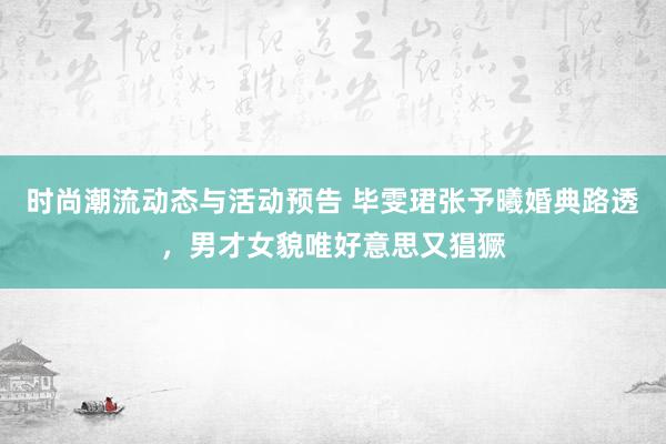 时尚潮流动态与活动预告 毕雯珺张予曦婚典路透，男才女貌唯好意思又猖獗