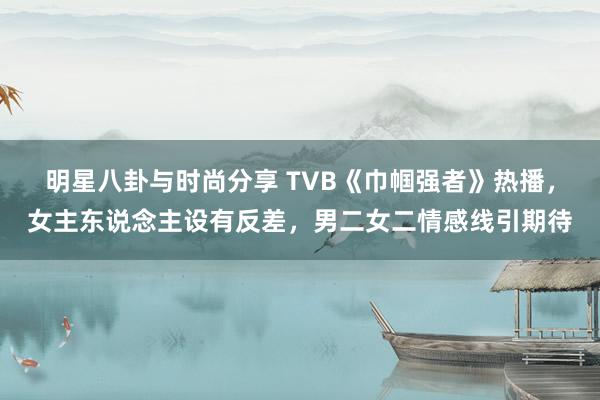 明星八卦与时尚分享 TVB《巾帼强者》热播，女主东说念主设有反差，男二女二情感线引期待