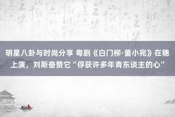 明星八卦与时尚分享 粤剧《白门柳·董小宛》在穗上演，刘斯奋赞它“俘获许多年青东谈主的心”