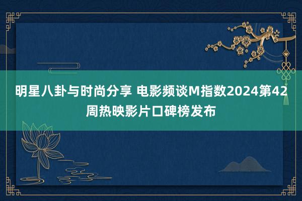 明星八卦与时尚分享 电影频谈M指数2024第42周热映影片口碑榜发布