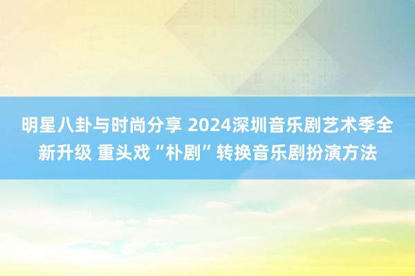 明星八卦与时尚分享 2024深圳音乐剧艺术季全新升级 重头戏“朴剧”转换音乐剧扮演方法