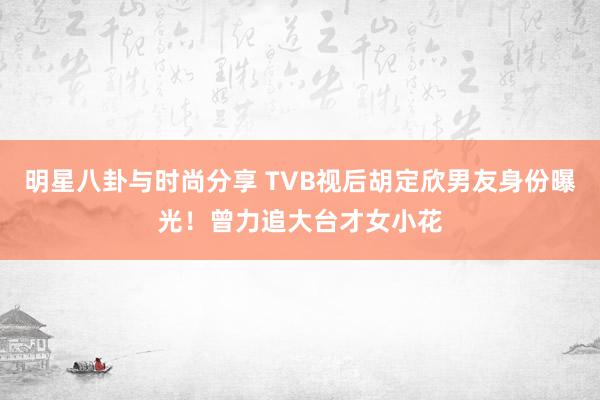 明星八卦与时尚分享 TVB视后胡定欣男友身份曝光！曾力追大台才女小花