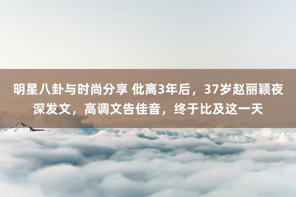 明星八卦与时尚分享 仳离3年后，37岁赵丽颖夜深发文，高调文告佳音，终于比及这一天