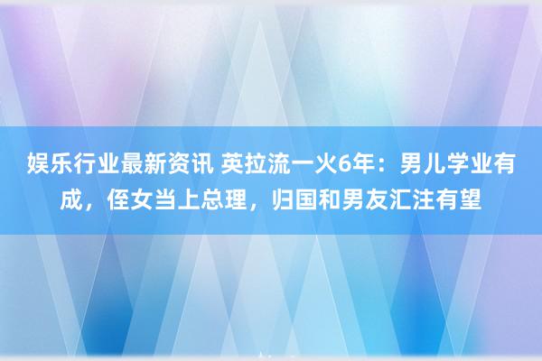 娱乐行业最新资讯 英拉流一火6年：男儿学业有成，侄女当上总理，归国和男友汇注有望