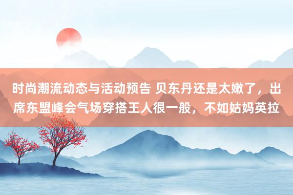 时尚潮流动态与活动预告 贝东丹还是太嫩了，出席东盟峰会气场穿搭王人很一般，不如姑妈英拉