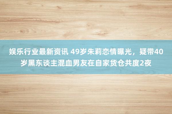 娱乐行业最新资讯 49岁朱莉恋情曝光，疑带40岁黑东谈主混血男友在自家货仓共度2夜