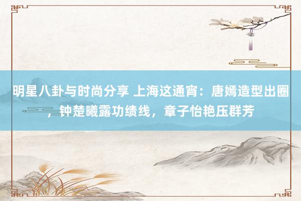 明星八卦与时尚分享 上海这通宵：唐嫣造型出圈，钟楚曦露功绩线，章子怡艳压群芳