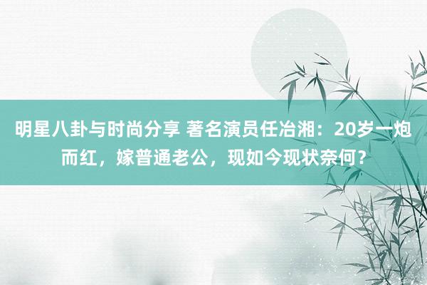 明星八卦与时尚分享 著名演员任冶湘：20岁一炮而红，嫁普通老公，现如今现状奈何？