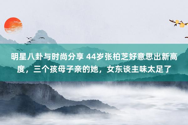 明星八卦与时尚分享 44岁张柏芝好意思出新高度，三个孩母子亲的她，女东谈主味太足了