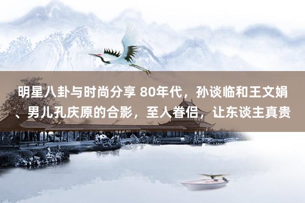 明星八卦与时尚分享 80年代，孙谈临和王文娟、男儿孔庆原的合影，至人眷侣，让东谈主真贵