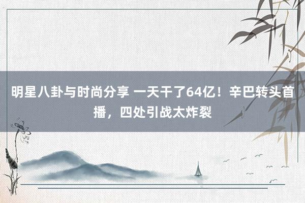 明星八卦与时尚分享 一天干了64亿！辛巴转头首播，四处引战太炸裂