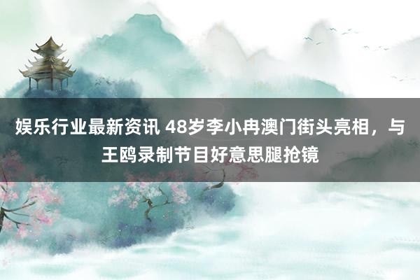 娱乐行业最新资讯 48岁李小冉澳门街头亮相，与王鸥录制节目好意思腿抢镜