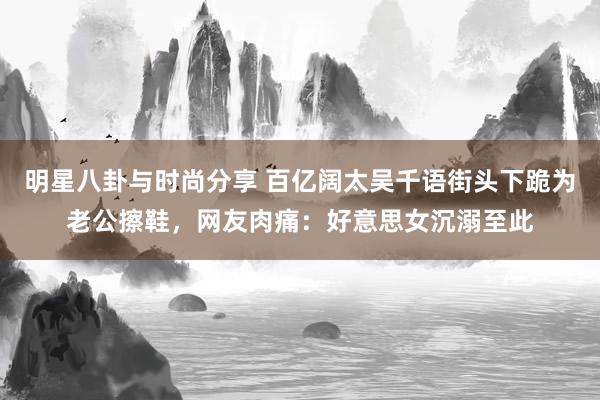 明星八卦与时尚分享 百亿阔太吴千语街头下跪为老公擦鞋，网友肉痛：好意思女沉溺至此