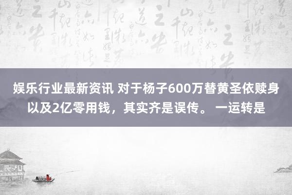 娱乐行业最新资讯 对于杨子600万替黄圣依赎身以及2亿零用钱，其实齐是误传。 一运转是