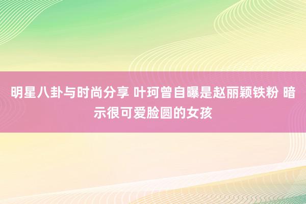 明星八卦与时尚分享 叶珂曾自曝是赵丽颖铁粉 暗示很可爱脸圆的女孩