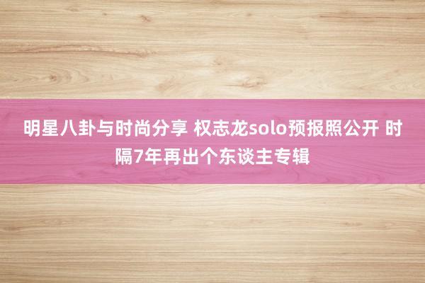 明星八卦与时尚分享 权志龙solo预报照公开 时隔7年再出个东谈主专辑