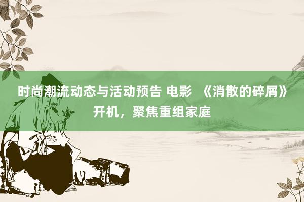 时尚潮流动态与活动预告 电影  《消散的碎屑》开机，聚焦重组家庭