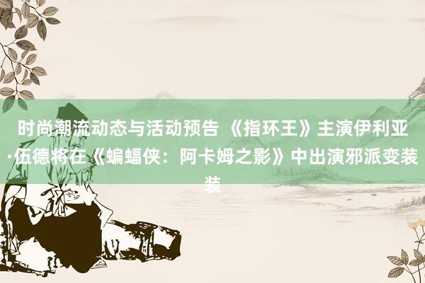 时尚潮流动态与活动预告 《指环王》主演伊利亚·伍德将在《蝙蝠侠：阿卡姆之影》中出演邪派变装