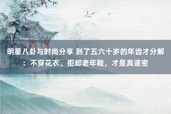 明星八卦与时尚分享 到了五六十岁的年齿才分解：不穿花衣、拒却老年鞋，才是真邃密