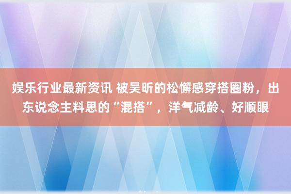 娱乐行业最新资讯 被吴昕的松懈感穿搭圈粉，出东说念主料思的“混搭”，洋气减龄、好顺眼