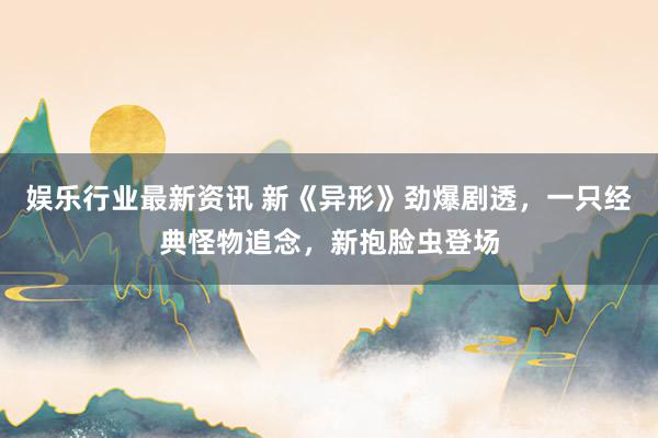 娱乐行业最新资讯 新《异形》劲爆剧透，一只经典怪物追念，新抱脸虫登场