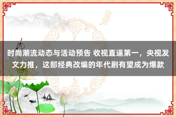 时尚潮流动态与活动预告 收视直逼第一，央视发文力推，这部经典改编的年代剧有望成为爆款