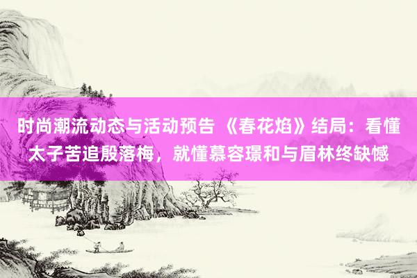 时尚潮流动态与活动预告 《春花焰》结局：看懂太子苦追殷落梅，就懂慕容璟和与眉林终缺憾