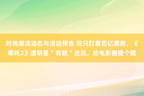 时尚潮流动态与活动预告 别只盯着百亿票房，《哪吒2》遭明星＂有数＂近况，给电影圈提个醒