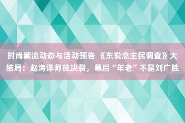 时尚潮流动态与活动预告 《东说念主民调查》大结局：赵海洋师徒决裂，幕后“年老”不是刘广胜