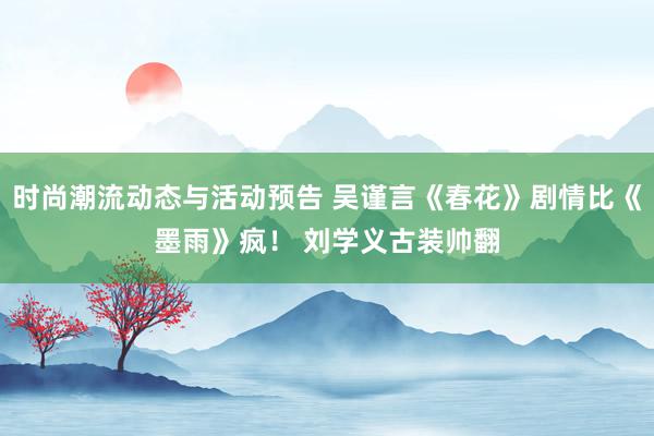 时尚潮流动态与活动预告 吴谨言《春花》剧情比《墨雨》疯！ 刘学义古装帅翻