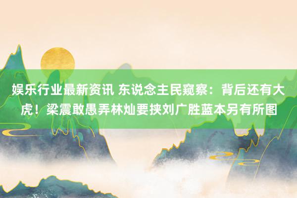 娱乐行业最新资讯 东说念主民窥察：背后还有大虎！梁震敢愚弄林灿要挟刘广胜蓝本另有所图