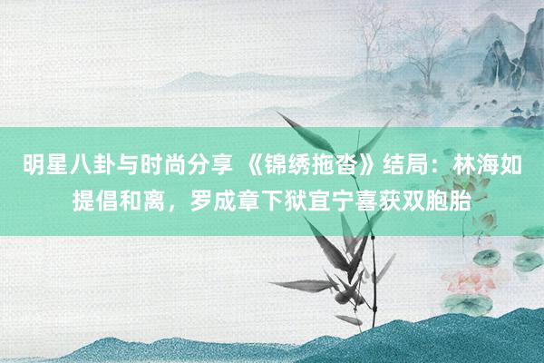 明星八卦与时尚分享 《锦绣拖沓》结局：林海如提倡和离，罗成章下狱宜宁喜获双胞胎