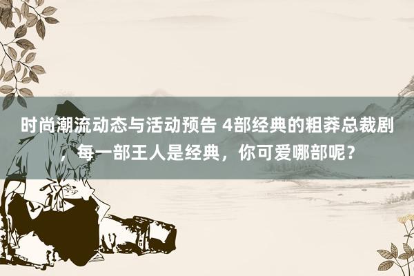 时尚潮流动态与活动预告 4部经典的粗莽总裁剧，每一部王人是经典，你可爱哪部呢？