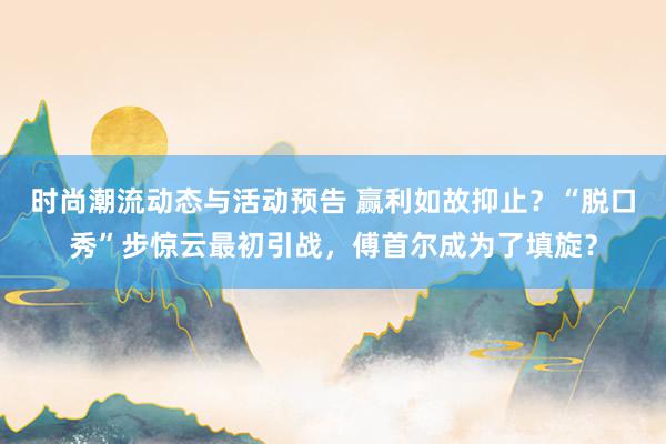 时尚潮流动态与活动预告 赢利如故抑止？“脱口秀”步惊云最初引战，傅首尔成为了填旋？