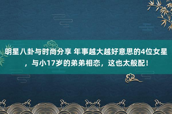 明星八卦与时尚分享 年事越大越好意思的4位女星，与小17岁的弟弟相恋，这也太般配！